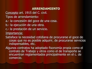 ARRENDAMIENTO Concepto  art. 1915 del C. civil. Tipos de arrendamiento: a.- la concesión del goce de una cosa. b.- la ejecución de una obra. c.- la prestación de un servicio. Importancia: Satisface la necesidad cotidiana de procurarse el goce de cosas que no es posible adquirir, de procurarse servicios indispensables, etc. Algunos contratos ha adoptado fisonomía propia como el contrato de Trabajo y otros como el de transporte se encuentran reglamentados principalmente en el c. de comercio. 