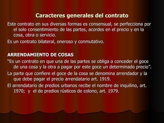 Caracteres generales del contrato Este contrato en sus diversas formas es consensual, se perfecciona por el solo consentimiento de las partes, acordes en el precio y en la cosa, obra o servicio. Es un contrato bilateral, oneroso y conmutativo. ARRENDAMIENTO   DE COSAS “ Es un contrato en que una de las partes se obliga a conceder el goce de una cosa y la otra a pagar por este goce un determinado precio”. La parte que confiere el goce de la cosa se denomina arrendador y la que debe pagar el precio arrendatario art. 1919. El arrendatario de predios urbanos recibe el nombre de inquilino, art. 1970;  y  el de predios rústicos de colono, art. 1979.  
