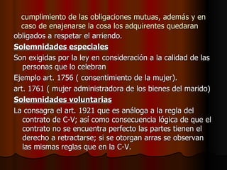 cumplimiento de las obligaciones mutuas, además y en caso de enajenarse la cosa los adquirentes quedaran obligados a respetar el arriendo. Solemnidades especiales Son exigidas por la ley en consideración a la calidad de las personas que lo celebran Ejemplo art. 1756 ( consentimiento de la mujer). art. 1761 ( mujer administradora de los bienes del marido) Solemnidades voluntarias La consagra el art. 1921 que es análoga a la regla del contrato de C-V; así como consecuencia lógica de que el contrato no se encuentra perfecto las partes tienen el derecho a retractarse; si se otorgan arras se observan las mismas reglas que en la C-V. 