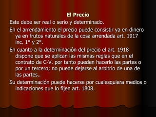 El Precio Este debe ser real o serio y determinado. En el arrendamiento el precio puede consistir ya en dinero ya en frutos naturales de la cosa arrendada art. 1917 inc. 1° y 2°. En cuanto a la determinación del precio el art. 1918 dispone que se aplican las mismas reglas que en el contrato de C-V. por tanto pueden hacerlo las partes o por un tercero; no puede dejarse al arbitrio de una de las partes.. Su determinación puede hacerse por cualesquiera medios o indicaciones que lo fijen art. 1808. 