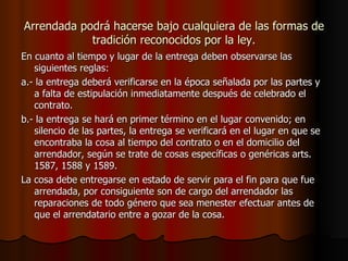 Arrendada podrá hacerse bajo cualquiera de las formas de tradición reconocidos por la ley. En cuanto al tiempo y lugar de la entrega deben observarse las siguientes reglas: a.- la entrega deberá verificarse en la época señalada por las partes y a falta de estipulación inmediatamente después de celebrado el contrato. b.- la entrega se hará en primer término en el lugar convenido; en silencio de las partes, la entrega se verificará en el lugar en que se encontraba la cosa al tiempo del contrato o en el domicilio del arrendador, según se trate de cosas específicas o genéricas arts. 1587, 1588 y 1589. La cosa debe entregarse en estado de servir para el fin para que fue arrendada, por consiguiente son de cargo del arrendador las reparaciones de todo género que sea menester efectuar antes de que el arrendatario entre a gozar de la cosa. 