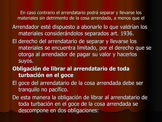 En caso contrario el arrendatario podrá separar y llevarse los materiales sin detrimento de la cosa arrendada, a menos que el Arrendador esté dispuesto a abonarle lo que valdrían los materiales considerándolos separados art. 1936. El derecho del arrendatario de separar y llevarse los materiales se encuentra limitado, por el derecho que se otorga al arrendador de pagar su valor y hacerlos suyos. Obligación de librar al arrendatario de toda turbación en el goce El goce del arrendatario de la cosa arrendada debe ser tranquilo no pacífico. De esta manera la obligación de librar al arrendatario de toda turbación en el goce de la cosa arrendada se descompone en dos obligaciones: 