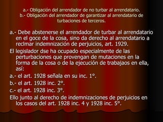 a.- Obligación del arrendador de no turbar al arrendatario. b.- Obligación del arrendador de garantizar al arrendatario de turbaciones de terceros. a.- Debe abstenerse el arrendador de turbar al arrendatario en el goce de la cosa, sino da derecho al arrendatario a reclmar indemnización de perjuicios, art. 1929. El legislador dse ha ocupado especialmente de las perturbaciones que provengan de mutaciones en la forma de la cosa o de la ejecución de trabajaos en ella, así: a.- el art. 1928 señala en su inc. 1°. b.- el art. 1928 inc. 2°. c.- el art. 1928 inc. 3°. Ello junto al derecho de indemnizaciones de perjuicios en los casos del art. 1928 inc. 4 y 1928 inc. 5°.  