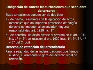 Obligación de sanear las turbaciones que sean obra de terceros Estas turbaciones pueden ser de dos tipos: a.- de hecho, resultantes de la ejecución de actos materiales que no importen pretensión de ningún derecho no imponen al arrendador ninguna responsabilidad art. 1930 inc. 1°. b.- de derecho, situación diversa y prevista en el art. 1931 inc. 1° y  2°, en relación al art. 1930 incs. 1°, 2°, 3°, 4° y 5° del C. civil. Derecho de retención del arrendatario Para la seguridad de las indemnizaciones que hemos aludido, el arrendatario goza del derecho legal de retención. 
