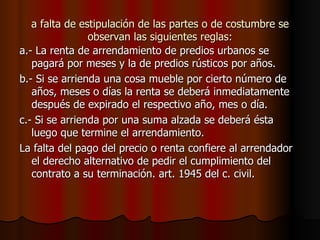 a falta de estipulación de las partes o de costumbre se observan las siguientes reglas: a.- La renta de arrendamiento de predios urbanos se pagará por meses y la de predios rústicos por años. b.- Si se arrienda una cosa mueble por cierto número de años, meses o días la renta se deberá inmediatamente después de expirado el respectivo año, mes o día. c.- Si se arrienda por una suma alzada se deberá ésta luego que termine el arrendamiento. La falta del pago del precio o renta confiere al arrendador el derecho alternativo de pedir el cumplimiento del contrato a su terminación. art. 1945 del c. civil. 