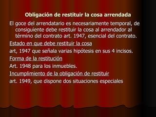 Obligación de restituir la cosa arrendada El goce del arrendatario es necesariamente temporal, de consiguiente debe restituir la cosa al arrendador al término del contrato art. 1947, esencial del contrato. Estado en que debe restituir la cosa art, 1947 que señala varias hipótesis en sus 4 incisos. Forma de la restitución Art. 1948 para los inmuebles. Incumplimiento de la obligación de restituir art. 1949, que dispone dos situaciones especiales 