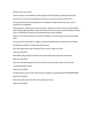 Activate como nunca antes
¿Quién necesita a Tony Robbins cuando puedes motivarte? Superar el obstáculo emocional
Para hacer las cosas en las que preferiría sentarse en el sofá no siempre es fácil. Pero a
menos que llamar enfermo y despertarse al mediodía no tenga consecuencias para usted, a
menudo es una obligación.
Para aquellos de ustedes que nunca procrastinan, distraerse o arrastrar los pies cuando debería
estar haciendo algo importante. ¡bien hecho hasta ahora! Pero para el resto de ustedes, es bueno
tener una biblioteca de impulsores motivacionales para seguir adelante.
A pesar de sus mejores esfuerzos, la pasión, los hábitos y un entorno que produce flujo pueden
faltar.
Ya sea que esté comenzando un negocio, tratando de perder peso o rompiendo un mal hábito.
Aprenderás a motivarte con diferentes técnicas aquí.
Mire este espectacular video motivador (De los mejores según YouTube)
https://uii.io/LLAVE1
Otro VIDEO indispensable que debería ver ( Extremadamente importante ) (Revelado )
https://uii.io/LLAVE2
Solo mire este video después de ver los 2 primeros para entenderlo mejor (Esto me voló
la cabeza)(Aprendí mucho)
https://uii.io/LLAVE3
Mi video favorito que me hizo Tomar acción y conseguir lo que deseaba (MUY RECOMENDADO)
https://uii.io/LLAVE4
Solo míralo antes de dormir (No lo Abras Ahora por favor)
https://uii.io/LLAVE5
 