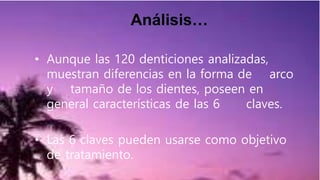 Análisis…
• Aunque las 120 denticiones analizadas,
muestran diferencias en la forma de arco
y tamaño de los dientes, poseen en
general características de las 6 claves.
• Las 6 claves pueden usarse como objetivo
de tratamiento.
 