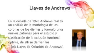 En la década de 1970 Andrews realizo
un análisis de la morfología de las
coronas de los dientes y formulo unos
nuevos patrones para el estudio y
clasificación de la oclusión funcional
optima, de allí se derivan las
“ Seis Llaves de Oclusión de Andrews”.
Llaves de Andrews
 