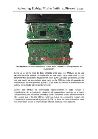 Autor: Ing. Rodrigo Nicolás Gutiérrez Riveros 2021
Ilustración 12: Circuito electrónico, Ecu de motor. Fuente: El autor para fines de
investigación.
Como ya se citó la línea de datos utilizada entre estos dos Módulos es de uso
exclusivo de este sistema, es importante en este punto hacer notar esta por así
denominar falla del sistema Toyota Smart Key o punto vulnerable del sistema, puesto
que este punto es aprovechado para hacer en la ECU de motor el apagado del
Inmovilizador, en otras palabras que la ECU de motor no necesite la autorización del
sistema Inmovilizador para encender el motor.
Cuando este Módulo es reemplazado necesariamente se debe realizar el
procedimiento de sincronización siguiendo el procedimiento descrito en el punto
“procedimiento para sincronizar Smart Key ECU – Módulo de control de motor numeral
(I)”, en caso que el Módulo ECU de motor sea nuevo no es necesario realizar este
procedimiento puesto que el registro (G CODE) lo hace de forma automática, para
más información acerca la sincronización referirse a la tabla 3 más adelante.
 