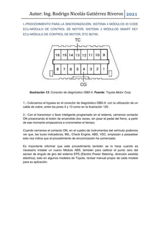Autor: Ing. Rodrigo Nicolás Gutiérrez Riveros 2021
I.-PROCEDIMIENTO PARA LA SINCRONIZACIÓN, SISTEMA 4 MÓDULOS ID CODE
ECU-MÓDULO DE CONTROL DE MOTOR, SISTEMA 3 MÓDULOS SMART KEY
ECU-MÓDULO DE CONTROL DE MOTOR, DTC B2799.
Ilustración 13: Conector de diagnóstico OBD-II. Fuente: Toyota Motor Corp.
1.- Colocamos el bypass en el conector de diagnóstico OBD-II, con la utilización de un
cable de cobre, entre los pines 4 y 13 como en la Ilustración 126.
2.- Con el transmisor o llave inteligente programado en el sistema, cerramos contacto
ON presionando el botón de encendido dos veces, sin pisar el pedal del freno, a partir
de ese momento empezamos a cronometrar el tiempo.
Cuando cerramos el contacto ON, en el cuadro de instrumentos del vehículo podemos
ver que, las luces indicadoras, MIL, Check Engine, ABS, VSC, empiezan a parpadear
esto nos indica que el procedimiento de sincronización ha comenzado.
Es importante informar que este procedimiento también se lo hace cuando es
necesario instalar un nuevo Módulo ABS, también para calibrar el punto cero del
sensor de ángulo de giro del sistema EPS (Electric Power Steering- dirección asistida
eléctrica), esto en algunos modelos de Toyota, revisar manual propio de cada modelo
para su aplicación.
 