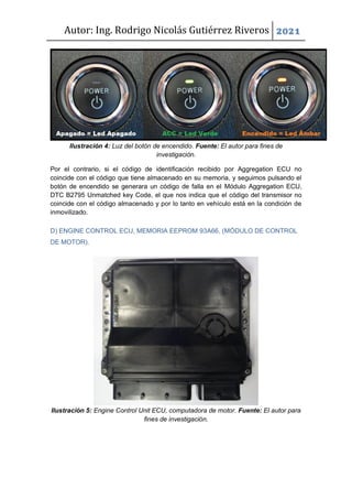 Autor: Ing. Rodrigo Nicolás Gutiérrez Riveros 2021
Ilustración 4: Luz del botón de encendido. Fuente: El autor para fines de
investigación.
Por el contrario, si el código de identificación recibido por Aggregation ECU no
coincide con el código que tiene almacenado en su memoria, y seguimos pulsando el
botón de encendido se generara un código de falla en el Módulo Aggregation ECU,
DTC B2795 Unmatched key Code, el que nos indica que el código del transmisor no
coincide con el código almacenado y por lo tanto en vehículo está en la condición de
inmovilizado.
D) ENGINE CONTROL ECU, MEMORIA EEPROM 93A66, (MÓDULO DE CONTROL
DE MOTOR).
Ilustración 5: Engine Control Unit ECU, computadora de motor. Fuente: El autor para
fines de investigación.
 