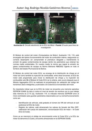 Autor: Ing. Rodrigo Nicolás Gutiérrez Riveros 2021
Ilustración 6: Circuito electrónico de la ECU de Motor. Fuente: El autor para fines de
investigación.
El Módulo de control del motor (Computadora de Motor), Ilustración 118, 119, está
encargado del óptimo funcionamiento del motor de combustión interna, asegurando su
correcto desempeño sin comprometer el prematuro desgaste y manteniendo la
emisión de gases contaminantes de escape dentro los parámetros que ordenan las
normas medio ambientales. En nuestro medio la norma que regula la emisión de
gases contaminantes de escape es Norma Boliviana NB62002 vigente en todo el
territorio del Estado Plurinacional de Bolivia.
El Módulo de control del motor ECU, se encarga de la distribución de chispa en el
motor así como también la inyección de combustible, entre otras funciones, la ECU de
motor está programada para iniciar la distribución de chispa y la inyección de
combustible solo Si el Módulo Id Code ECU se lo ordena, esto ocurre después que el
Módulo Aggregation ECU ha realizado el procedimiento de validación del código del
transmisor (llave inteligente) y autorizado a Id Code ECU el encendido del motor.
Es importante indicar que en la ECU de motor se encuentra una memoria operativa
EEPROM 93A66 (la letra A indica el nivel de tensión de escritura con la que trabaja
esta memoria es 2.7-5 [v]), Ilustración 119, la indicada memoria EEPROM sirve al
micro controlador para guardar parámetros relacionados con su normal funcionamiento
como ser:
- Identificación de vehículo, está grabado el número de VIN del vehículo al cual
pertenece la ECU de motor.
- Registro de valores, está almacenado los valores de llenado del filtro DPF,
calibración del cuerpo de aceleración, sincronización ECU de motor – Id Code
ECU (G Code).
Como ya se mencionó el código de sincronización entre Id Code ECU y la ECU de
motor se denomina G Code y encuentra almacenado en la EEPROM 93A66.
 