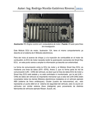 Autor: Ing. Rodrigo Nicolás Gutiérrez Riveros 2021
Ilustración 11: Engine control unit, computadora de motor. Fuente: El autor para fines
de investigación.
Este Módulo ECU de motor, Ilustración 124, tiene el mismo comportamiento ya
descrito en el sistema de 4 Módulos electrónicos.
Para dar inicio al avance de chispa y a la inyección de combustible en el motor de
combustión, la ECU de motor necesita recibir la autorización (comando) de Smart Key
ECU, en este punto vamos a ampliar la información ya descrita con anterioridad.
La forma de comunicación entre la ECU de motor y el Módulo Smart Key ECU, es
mediante una línea de datos (EFII –EFl0), Anexo 3, que no forma parte de red de
comunicación (LIN – CAN) del vehículo, es decir que la línea de datos ECU de motor y
Smart Key ECU está aislada y no está controlada ni monitorizada por la red (LIN –
CAN) de datos del vehículo es importante mencionar que a esta red (LIN-CAN) están
conectados todos los demás Módulos electrónicos instalados en el vehículo ejemplo
ABS (sistema de freno antibloqueo), Cluster (cuadro de instrumentos), etc., esto
representa un punto débil en el sistema de seguridad del vehículo, esto no ocurre en
vehículos con similar sistema (llave inteligente) pero proveniente de distintos
fabricantes de vehículos ejemplo Nissan, Suzuki, etc.
 
