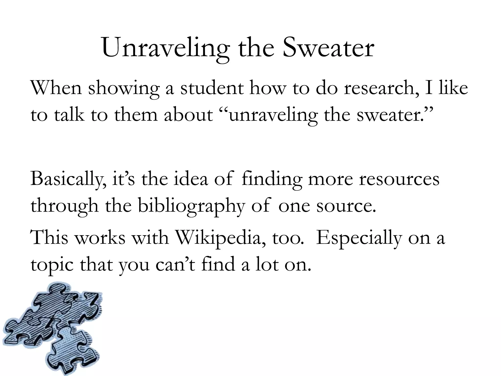 Unraveling the Sweater
When showing a student how to do research, I like
to talk to them about “unraveling the sweater.”
Basically, it’s the idea of finding more resources
through the bibliography of one source.
This works with Wikipedia, too. Especially on a
topic that you can’t find a lot on.
 