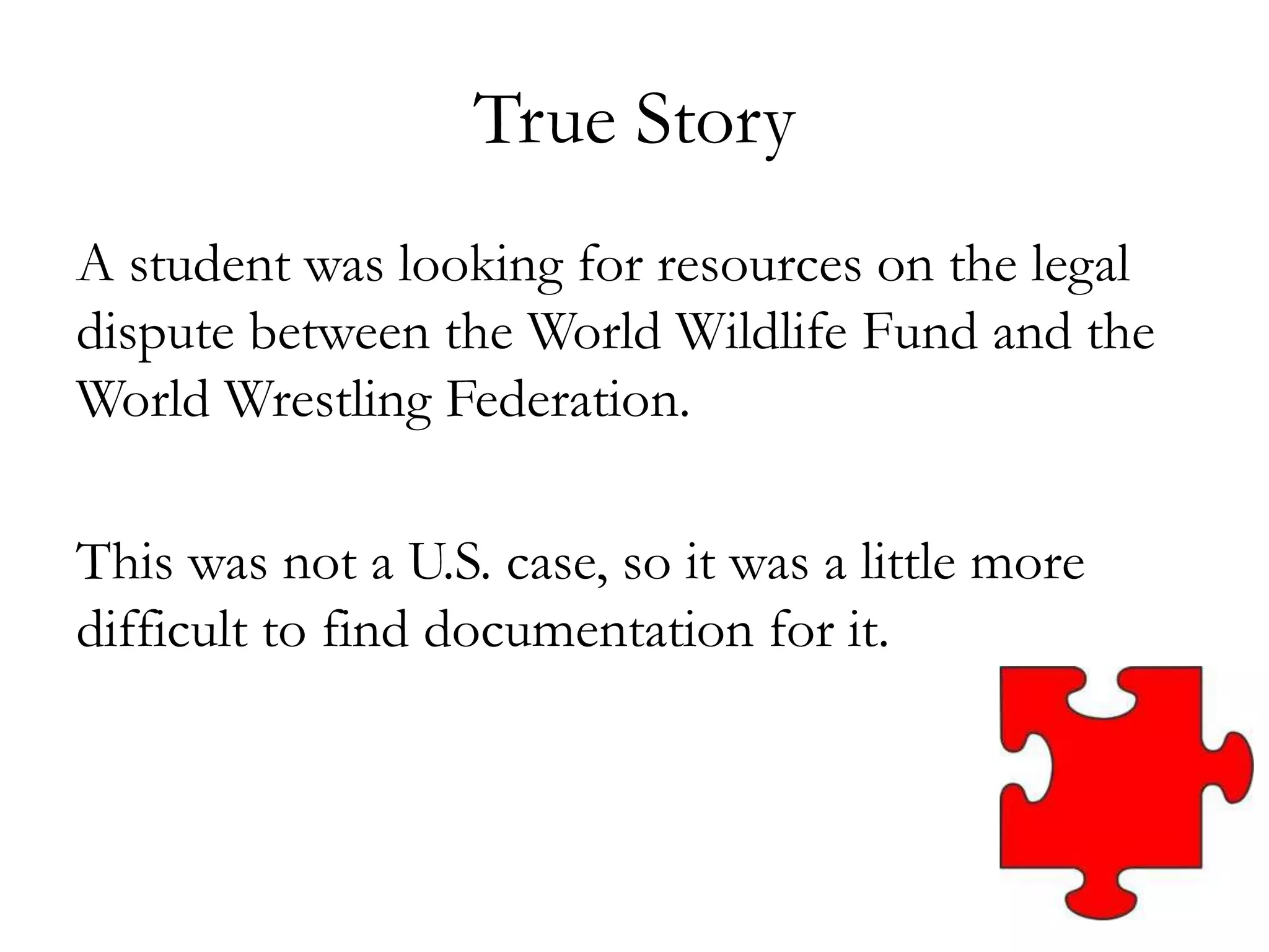 True Story
A student was looking for resources on the legal
dispute between the World Wildlife Fund and the
World Wrestling Federation.
This was not a U.S. case, so it was a little more
difficult to find documentation for it.
 