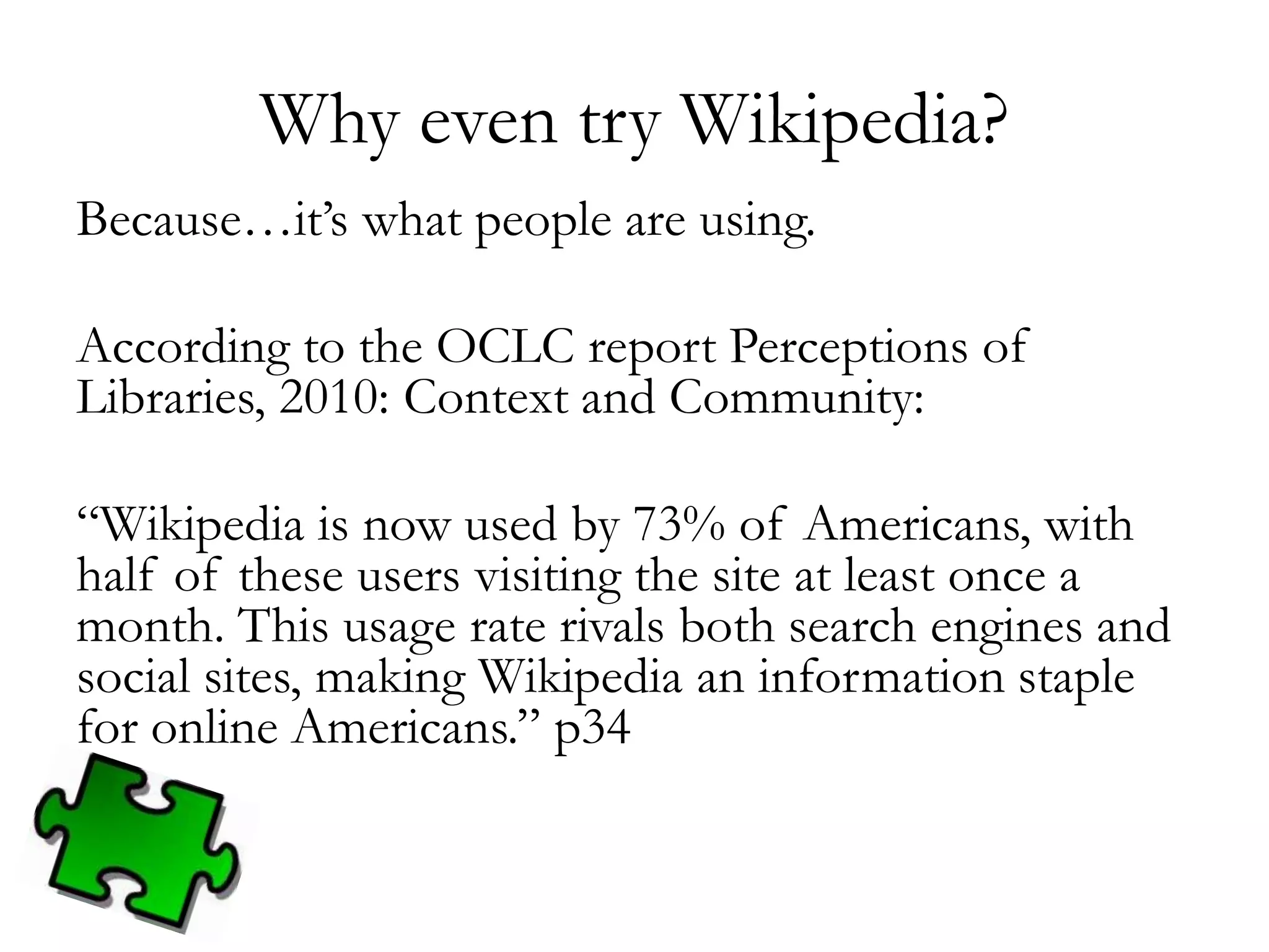 Why even try Wikipedia?
Because…it’s what people are using.
According to the OCLC report Perceptions of
Libraries, 2010: Context and Community:
“Wikipedia is now used by 73% of Americans, with
half of these users visiting the site at least once a
month. This usage rate rivals both search engines and
social sites, making Wikipedia an information staple
for online Americans.” p34
 