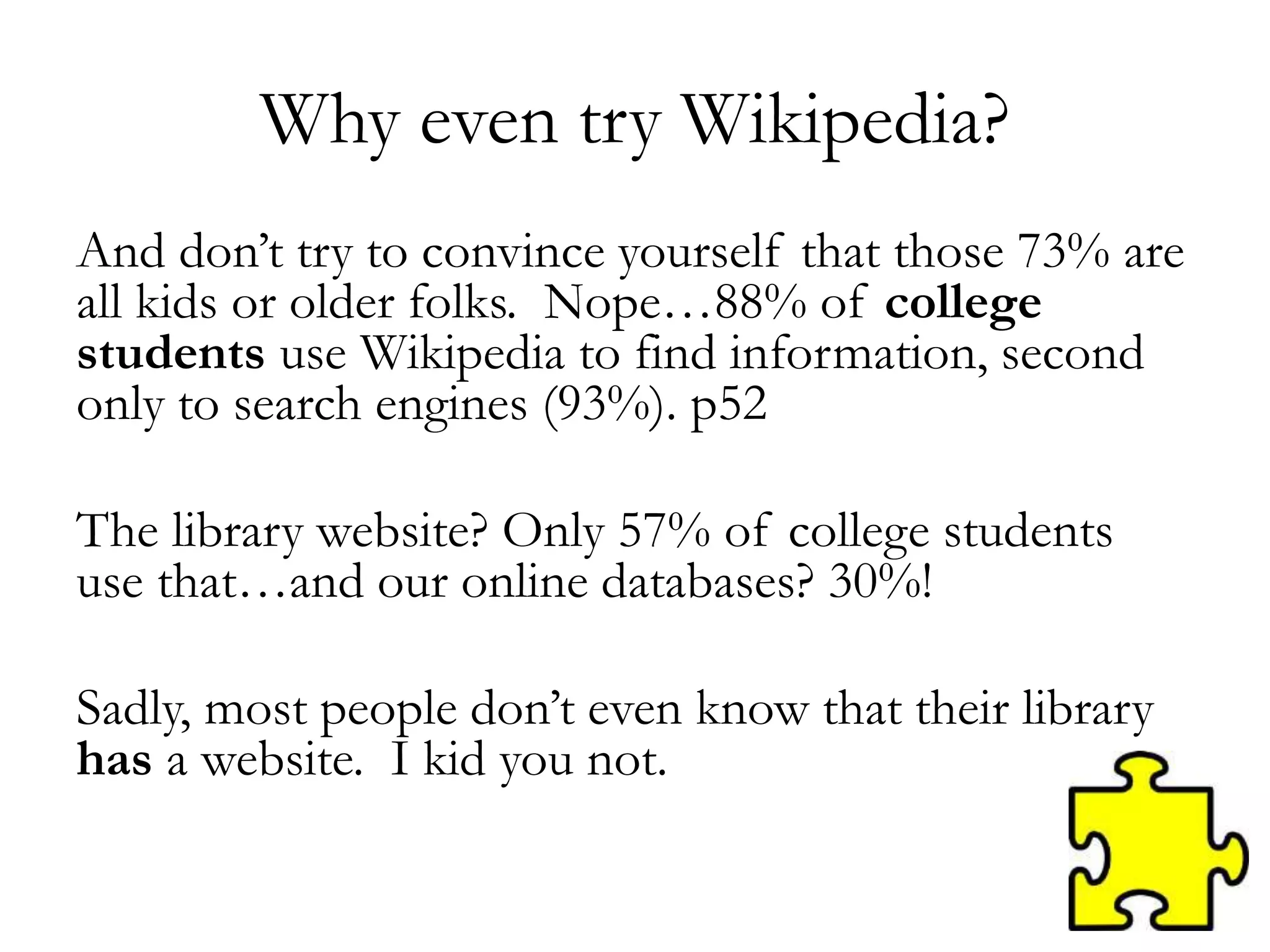 Why even try Wikipedia?
And don’t try to convince yourself that those 73% are
all kids or older folks. Nope…88% of college
students use Wikipedia to find information, second
only to search engines (93%). p52
The library website? Only 57% of college students
use that…and our online databases? 30%!
Sadly, most people don’t even know that their library
has a website. I kid you not.
 