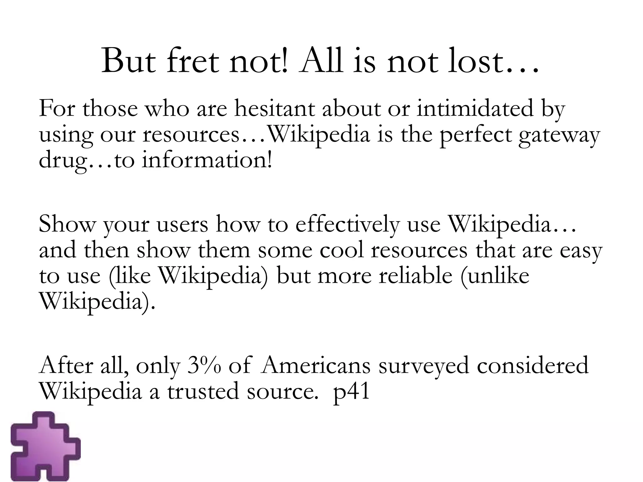 But fret not! All is not lost…
For those who are hesitant about or intimidated by
using our resources…Wikipedia is the perfect gateway
drug…to information!
Show your users how to effectively use Wikipedia…
and then show them some cool resources that are easy
to use (like Wikipedia) but more reliable (unlike
Wikipedia).
After all, only 3% of Americans surveyed considered
Wikipedia a trusted source. p41
 
