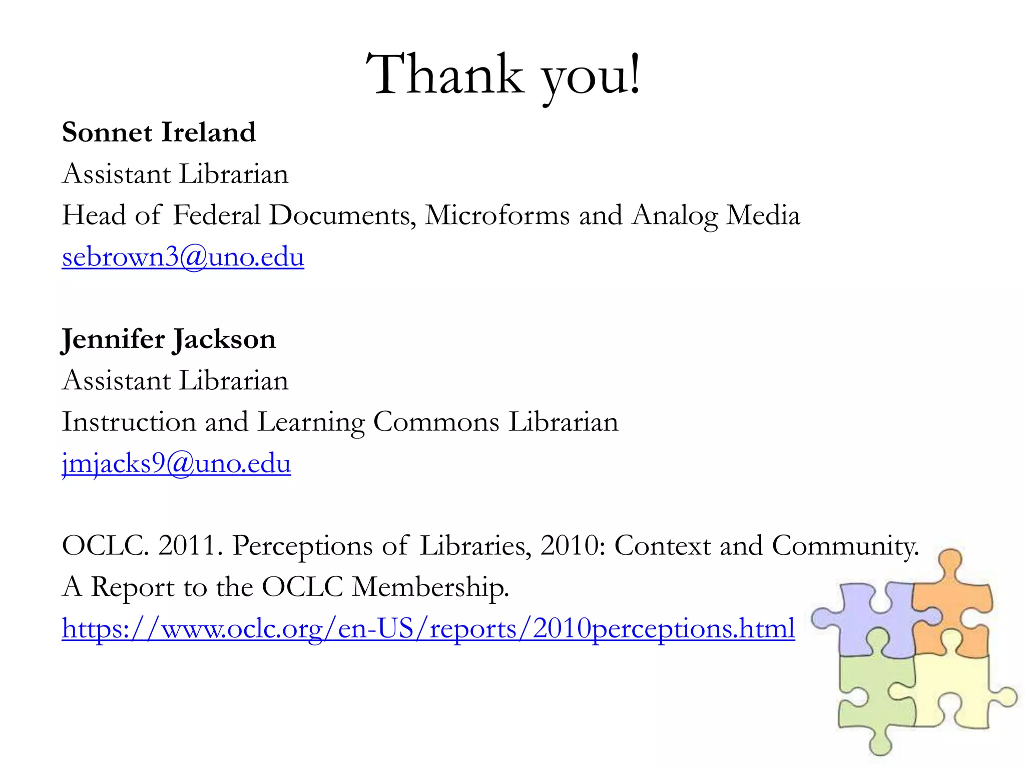 Thank you!
Sonnet Ireland
Assistant Librarian
Head of Federal Documents, Microforms and Analog Media
sebrown3@uno.edu
Jennifer Jackson
Assistant Librarian
Instruction and Learning Commons Librarian
jmjacks9@uno.edu
OCLC. 2011. Perceptions of Libraries, 2010: Context and Community.
A Report to the OCLC Membership.
https://www.oclc.org/en-US/reports/2010perceptions.html
 