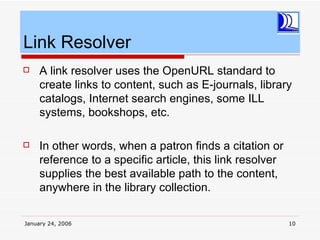 Link Resolver
    A link resolver uses the OpenURL standard to
     create links to content, such as E-journals, library
     catalogs, Internet search engines, some ILL
     systems, bookshops, etc.

    In other words, when a patron finds a citation or
     reference to a specific article, this link resolver
     supplies the best available path to the content,
     anywhere in the library collection.

January 24, 2006                                           10
 