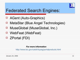 Federated Search Engines:
    AGent (Auto-Graphics)
    MetaStar (Blue Angel Technologies)
    MuseGlobal (MuseGlobal, Inc.)
    WebFeat (WebFeat)
    ZPortal (FDI)

                         For more information
             http://www.loc.gov/catdir/lcpaig/portalproducts.html


January 24, 2006                                                    12
 