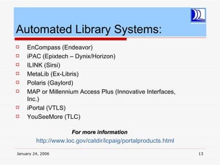 Automated Library Systems:
    EnCompass (Endeavor)
    iPAC (Epixtech – Dynix/Horizon)
    ILINK (Sirsi)
    MetaLib (Ex-Libris)
    Polaris (Gaylord)
    MAP or Millennium Access Plus (Innovative Interfaces,
     Inc.)
    iPortal (VTLS)
    YouSeeMore (TLC)

                      For more information
         http://www.loc.gov/catdir/lcpaig/portalproducts.html

January 24, 2006                                                13
 
