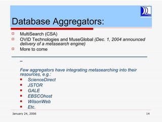 Database Aggregators:
  MultiSearch (CSA)
  OVID Technologies and MuseGlobal (Dec. 1, 2004 announced
   delivery of a metasearch engine)
  More to come
______________________________________________________
   _

     Few aggregators have integrating metasearching into their
     resources, e.g.:
        ScienceDirect
        JSTOR
        GALE
        EBSCOhost
        WilsonWeb
        Etc.
January 24, 2006                                                 14
 