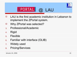 @ LAU
     LAU is the first academic institution in Lebanon to
      implement the ZPortal system.
     Why ZPortal was selected?
3.    Professional/Academic
4.    Rigid
5.    Flexible
6.    Familiar with interface (OLIB)
7.    Widely used
8.    Pricing/Services
January 24, 2006                                       16
 