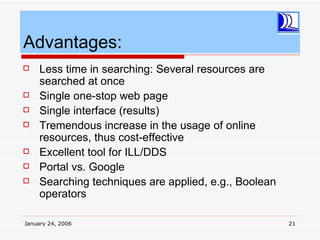Advantages:
    Less time in searching: Several resources are
     searched at once
    Single one-stop web page
    Single interface (results)
    Tremendous increase in the usage of online
     resources, thus cost-effective
    Excellent tool for ILL/DDS
    Portal vs. Google
    Searching techniques are applied, e.g., Boolean
     operators

January 24, 2006                                       21
 