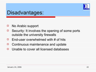 Disadvantages:

    No Arabic support
    Security: It involves the opening of some ports
     outside the university firewalls
    End-user overwhelmed with # of hits
    Continuous maintenance and update
    Unable to cover all licensed databases




January 24, 2006                                       22
 
