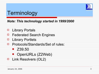 Terminology
Note: This technology started in 1999/2000

    Library Portals
    Federated Search Engines
    Library Portlets
    Protocols/Standards/Set of rules:
         Z39.50
         OpenURLs (Z2Web)
    Link Resolvers (OL2)

January 24, 2006                             3
 