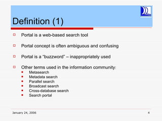 Definition (1)
    Portal is a web-based search tool

    Portal concept is often ambiguous and confusing

    Portal is a “buzzword” – inappropriately used

    Other terms used in the information community:
          Metasearch
          Metadata search
          Parallel search
          Broadcast search
          Cross-database search
          Search portal



January 24, 2006                                       4
 