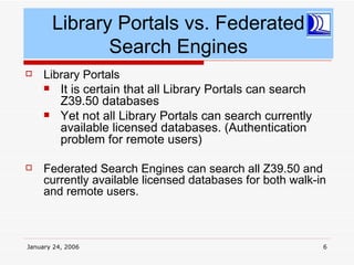 Library Portals vs. Federated
              Search Engines
    Library Portals
      It is certain that all Library Portals can search
        Z39.50 databases
      Yet not all Library Portals can search currently
        available licensed databases. (Authentication
        problem for remote users)

    Federated Search Engines can search all Z39.50 and
     currently available licensed databases for both walk-in
     and remote users.



January 24, 2006                                           6
 