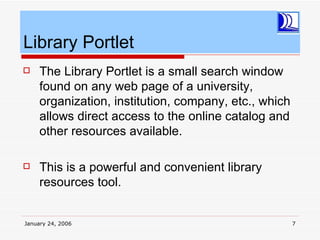 Library Portlet
    The Library Portlet is a small search window
     found on any web page of a university,
     organization, institution, company, etc., which
     allows direct access to the online catalog and
     other resources available.

    This is a powerful and convenient library
     resources tool.


January 24, 2006                                       7
 