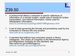 Z39.50
    A protocol that allows a computer to search collections of
     information on a remote system, create sets of results for further
     manipulation, and retrieve information; mainly used for
     bibliographic information.
     www.cs.cornell.edu/wya/DigLib/MS1999/glossary.html

    A set of rules governing the formats and procedures used by two
     computers to interact with one another.
     www.esls.lib.wi.us/glossary.html

    A standard that defines how computers search in library
     catalogues. The Library of Congress is the Maintenance Agency
     and Registration Authority for this standard, see
     http://www.loc.gov/z3950/agency/
     www.lib.monash.edu.au/vl/glossind.htm


January 24, 2006                                                      8
 