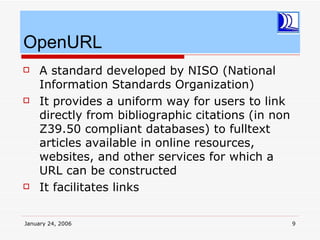 OpenURL
    A standard developed by NISO (National
     Information Standards Organization)
    It provides a uniform way for users to link
     directly from bibliographic citations (in non
     Z39.50 compliant databases) to fulltext
     articles available in online resources,
     websites, and other services for which a
     URL can be constructed
    It facilitates links

January 24, 2006                                     9
 