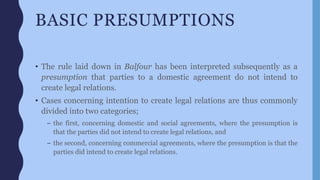 BASIC PRESUMPTIONS
• The rule laid down in Balfour has been interpreted subsequently as a
presumption that parties to a domestic agreement do not intend to
create legal relations.
• Cases concerning intention to create legal relations are thus commonly
divided into two categories;
– the first, concerning domestic and social agreements, where the presumption is
that the parties did not intend to create legal relations, and
– the second, concerning commercial agreements, where the presumption is that the
parties did intend to create legal relations.
 