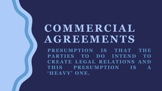 COMMERCIAL
AGREEMENTS
PRESUMPTION IS THAT THE
PARTIES TO DO INTEND TO
CREATE LEGAL RELATIONS AND
THIS PRESUMPTION IS A
‘HEAVY’ ONE.
 