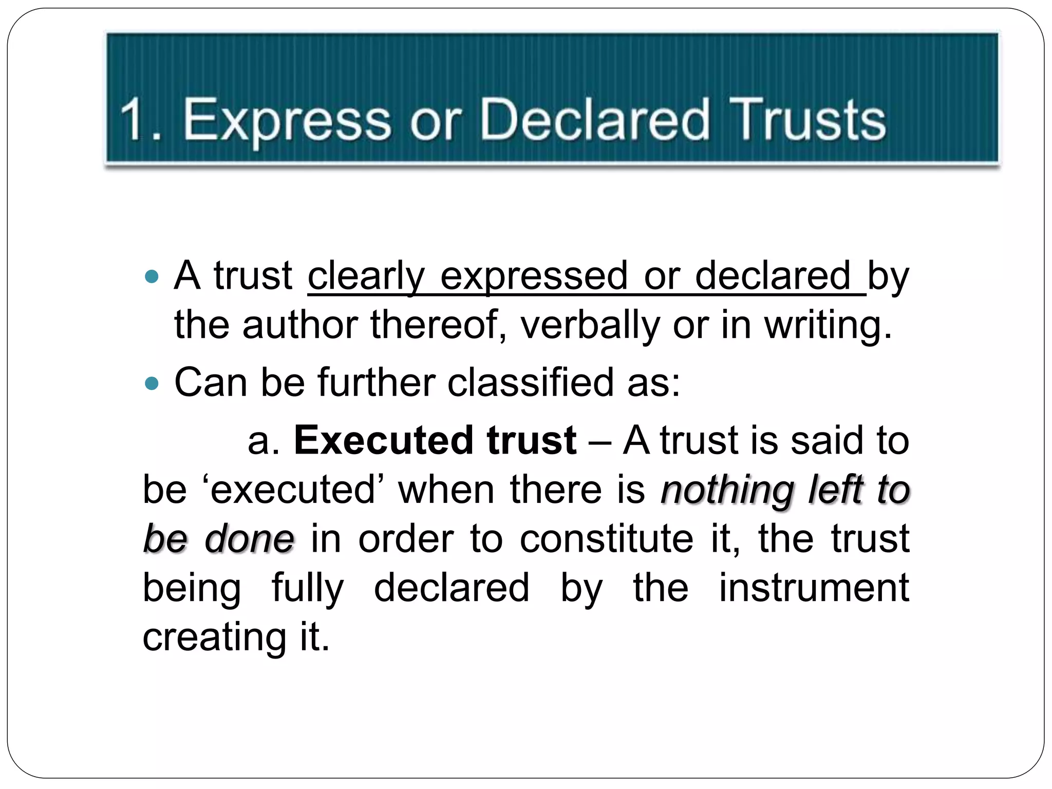  A trust clearly expressed or declared by
the author thereof, verbally or in writing.
 Can be further classified as:
a. Executed trust – A trust is said to
be ‘executed’ when there is nothing left to
be done in order to constitute it, the trust
being fully declared by the instrument
creating it.
 