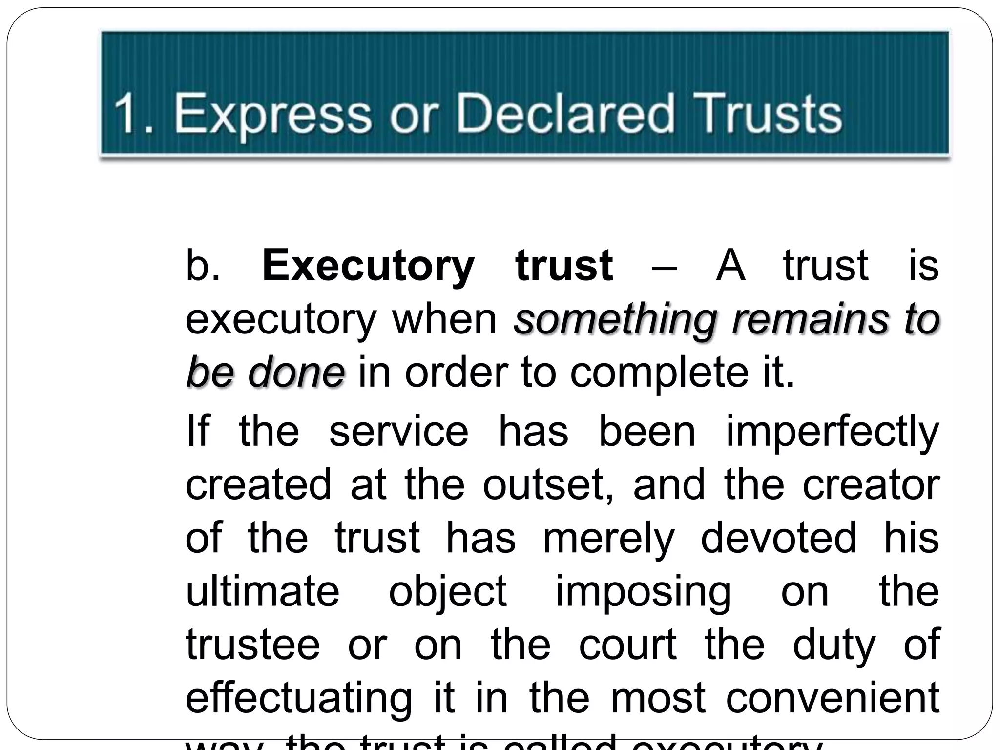 b. Executory trust – A trust is
executory when something remains to
be done in order to complete it.
If the service has been imperfectly
created at the outset, and the creator
of the trust has merely devoted his
ultimate object imposing on the
trustee or on the court the duty of
effectuating it in the most convenient
 