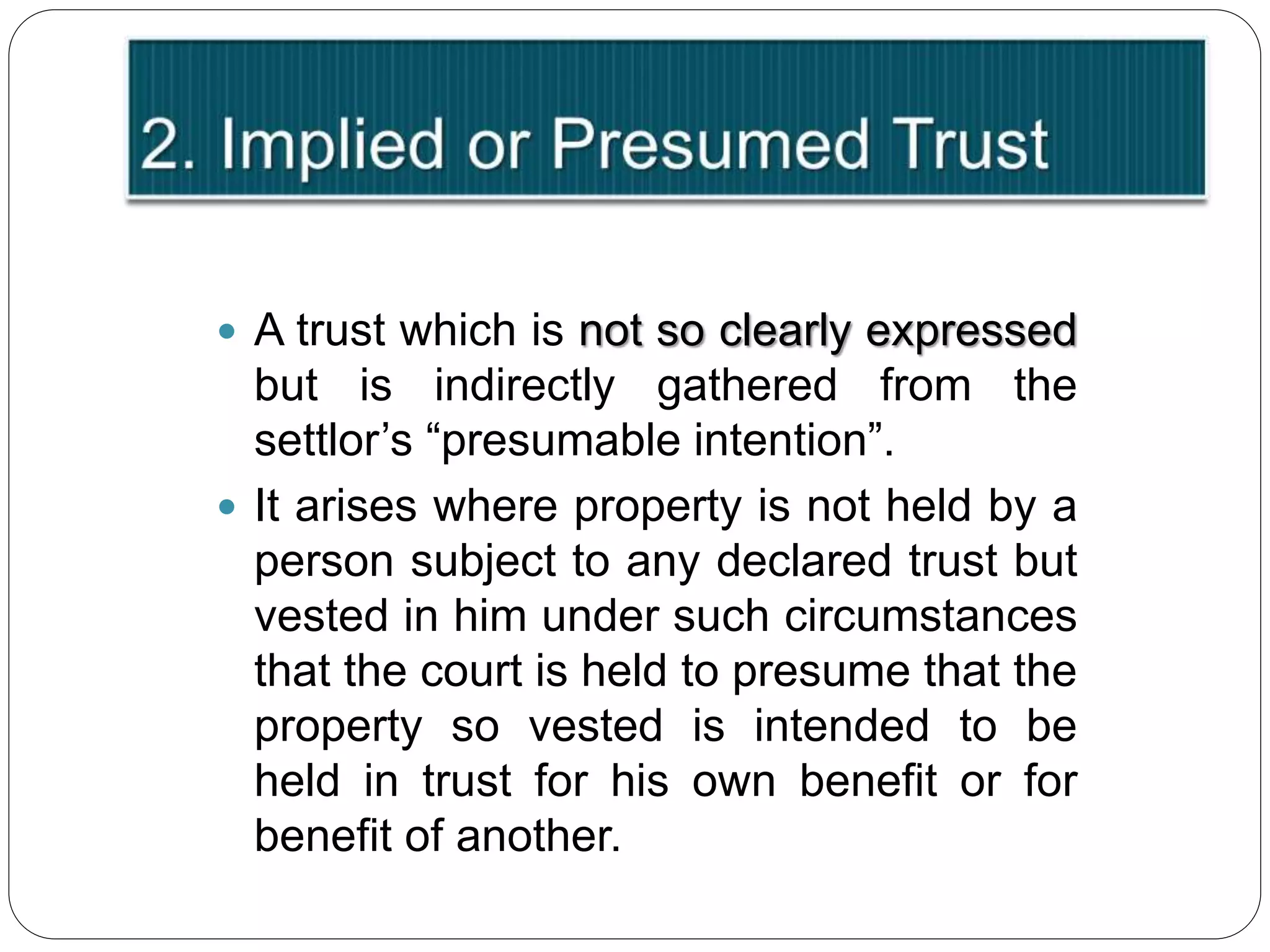  A trust which is not so clearly expressed
but is indirectly gathered from the
settlor’s “presumable intention”.
 It arises where property is not held by a
person subject to any declared trust but
vested in him under such circumstances
that the court is held to presume that the
property so vested is intended to be
held in trust for his own benefit or for
benefit of another.
 