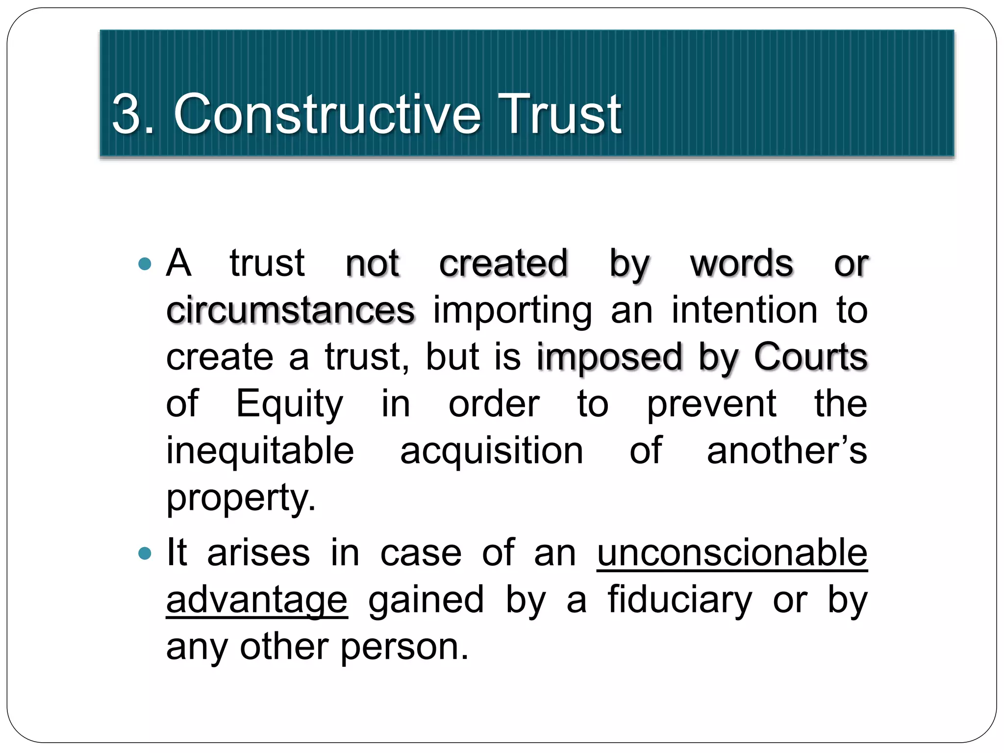 3. Constructive Trust
 A trust not created by words or
circumstances importing an intention to
create a trust, but is imposed by Courts
of Equity in order to prevent the
inequitable acquisition of another’s
property.
 It arises in case of an unconscionable
advantage gained by a fiduciary or by
any other person.
 