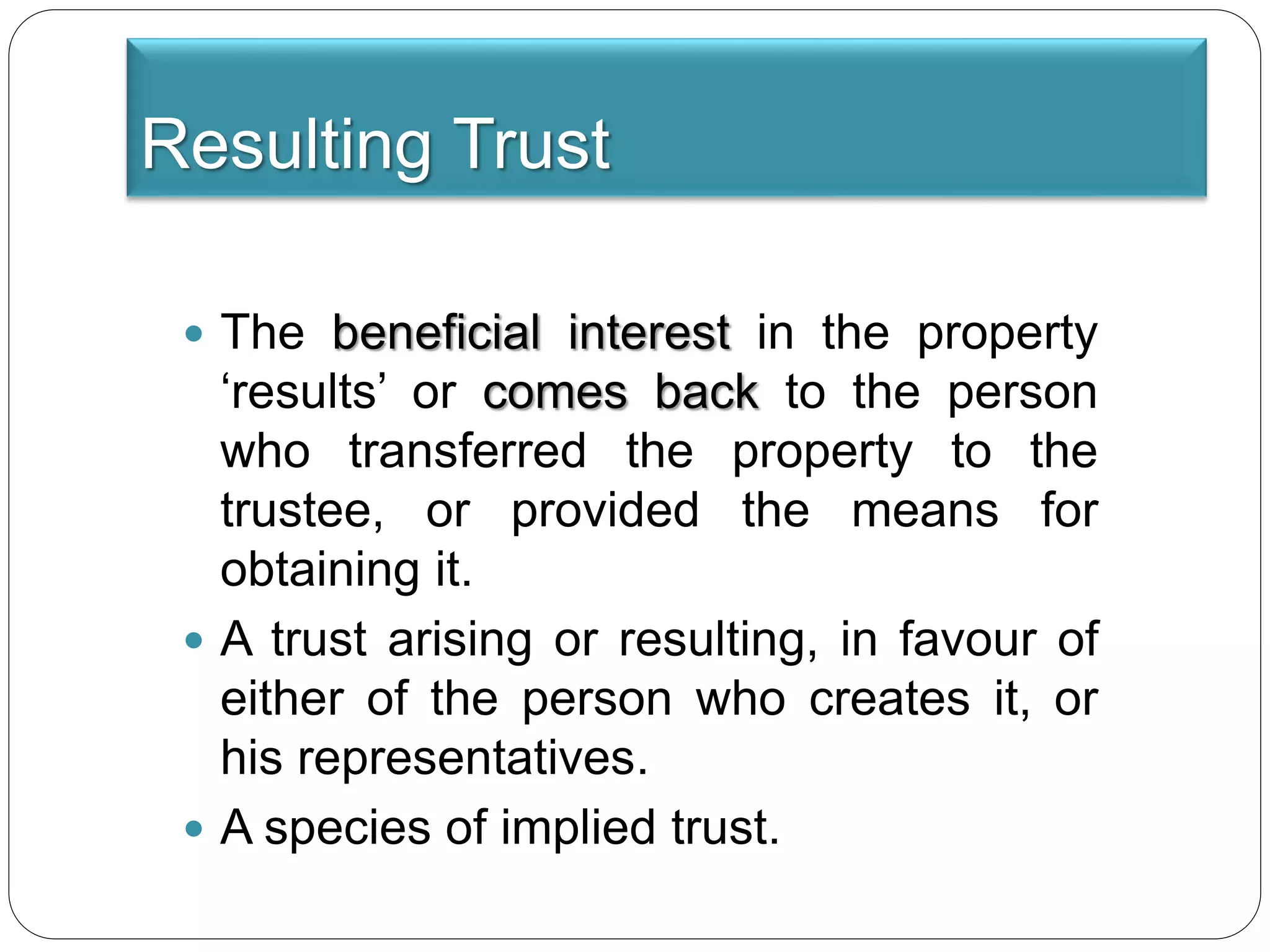 Resulting Trust
 The beneficial interest in the property
‘results’ or comes back to the person
who transferred the property to the
trustee, or provided the means for
obtaining it.
 A trust arising or resulting, in favour of
either of the person who creates it, or
his representatives.
 A species of implied trust.
 