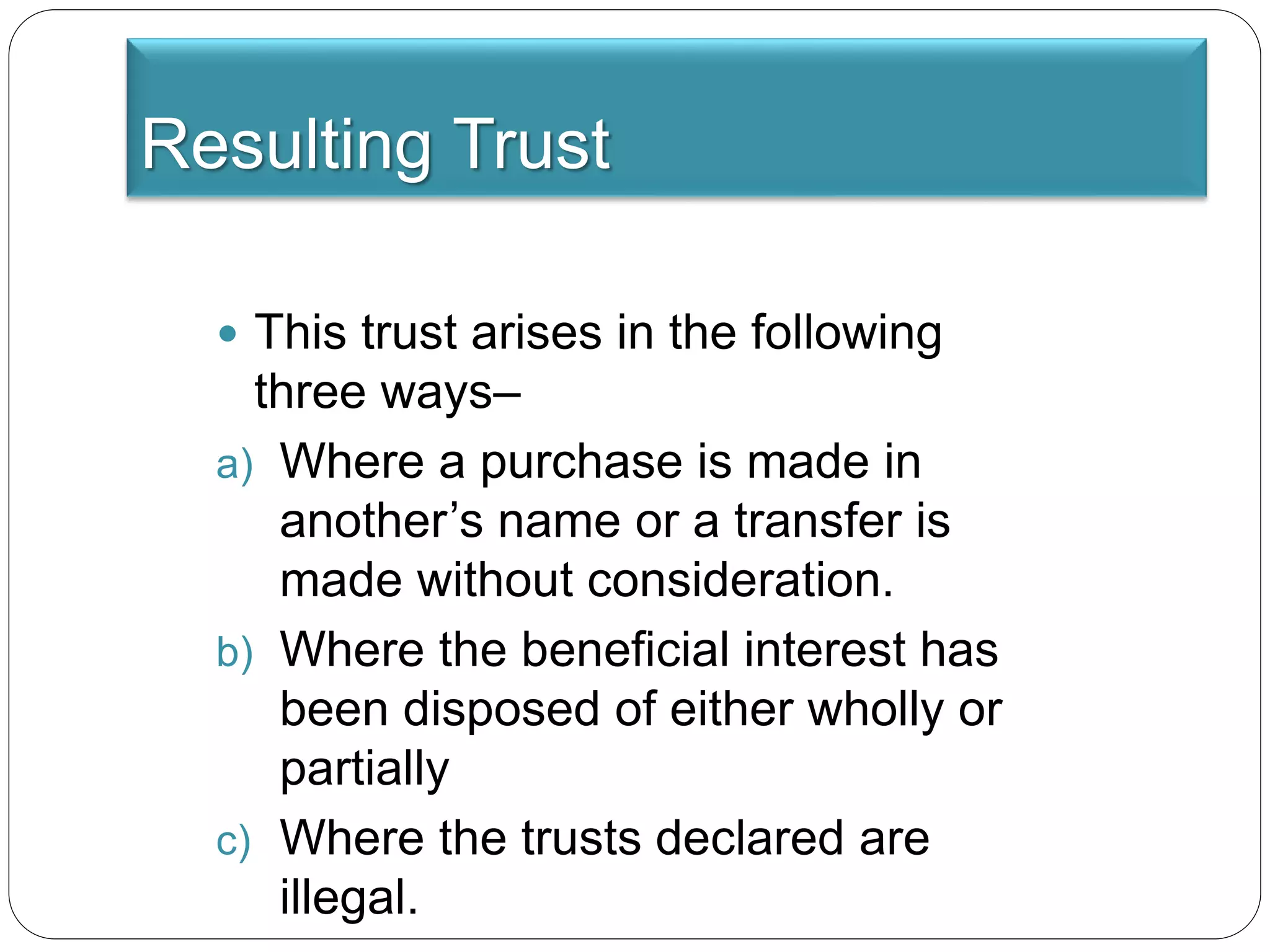 Resulting Trust
 This trust arises in the following
three ways–
a) Where a purchase is made in
another’s name or a transfer is
made without consideration.
b) Where the beneficial interest has
been disposed of either wholly or
partially
c) Where the trusts declared are
illegal.
 