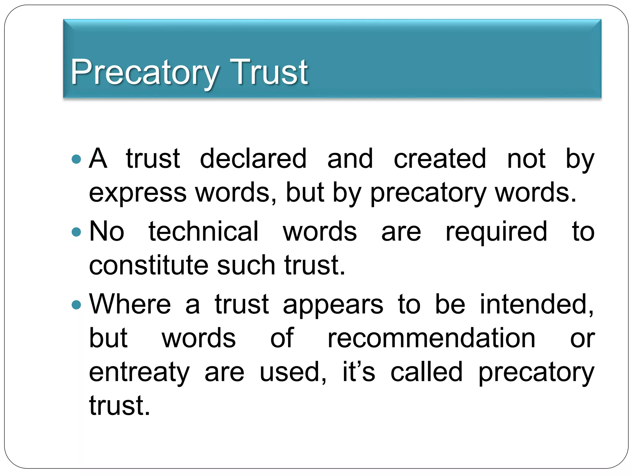 Precatory Trust
 A trust declared and created not by
express words, but by precatory words.
 No technical words are required to
constitute such trust.
 Where a trust appears to be intended,
but words of recommendation or
entreaty are used, it’s called precatory
trust.
 