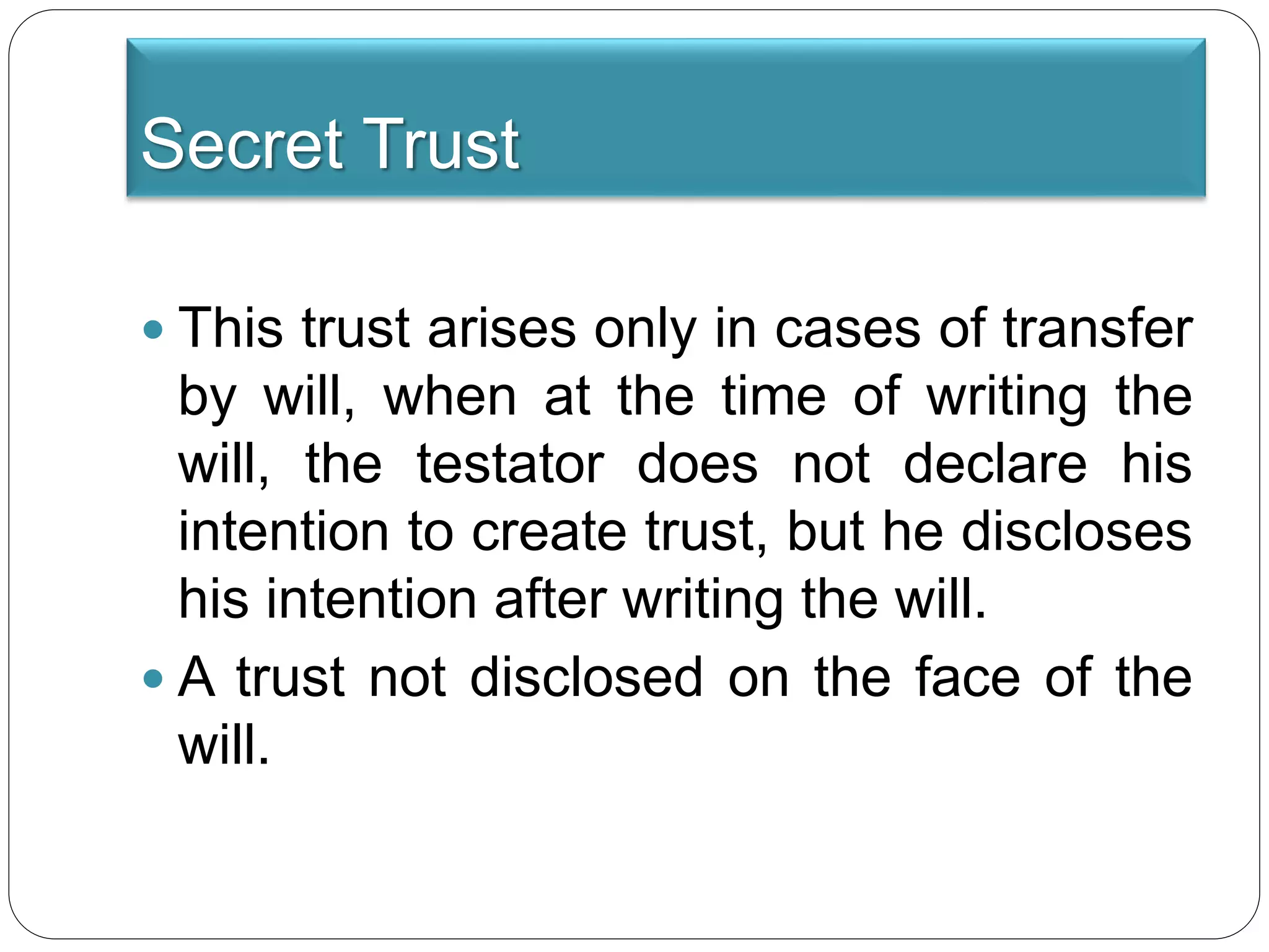 Secret Trust
 This trust arises only in cases of transfer
by will, when at the time of writing the
will, the testator does not declare his
intention to create trust, but he discloses
his intention after writing the will.
 A trust not disclosed on the face of the
will.
 