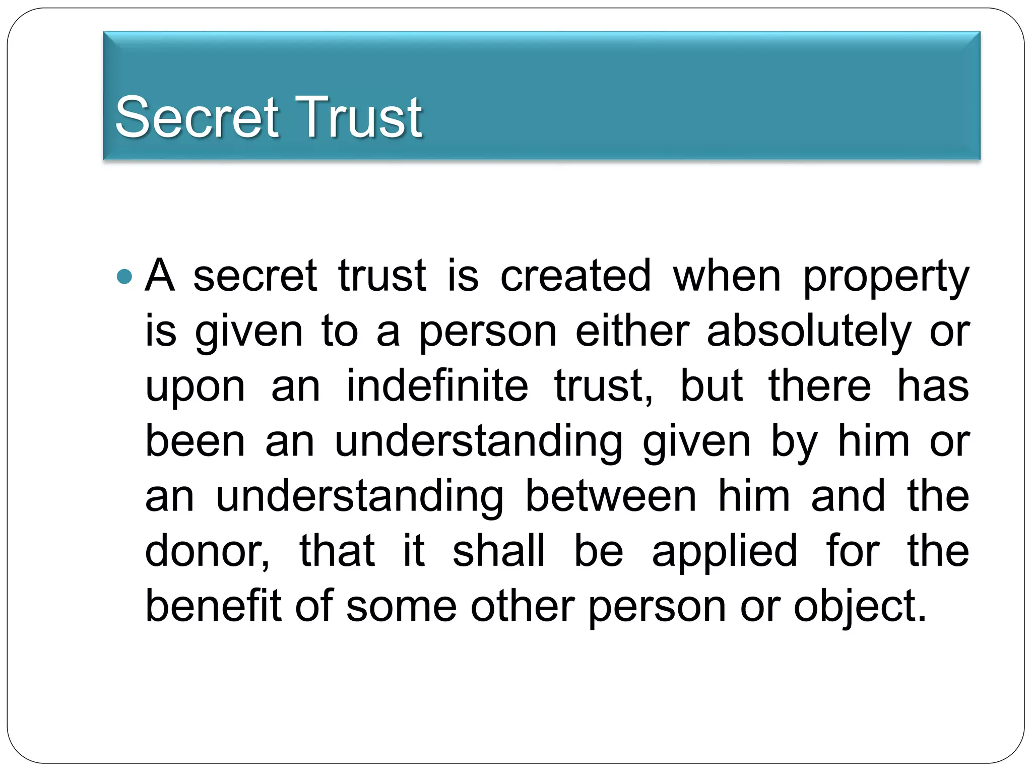 Secret Trust
 A secret trust is created when property
is given to a person either absolutely or
upon an indefinite trust, but there has
been an understanding given by him or
an understanding between him and the
donor, that it shall be applied for the
benefit of some other person or object.
 