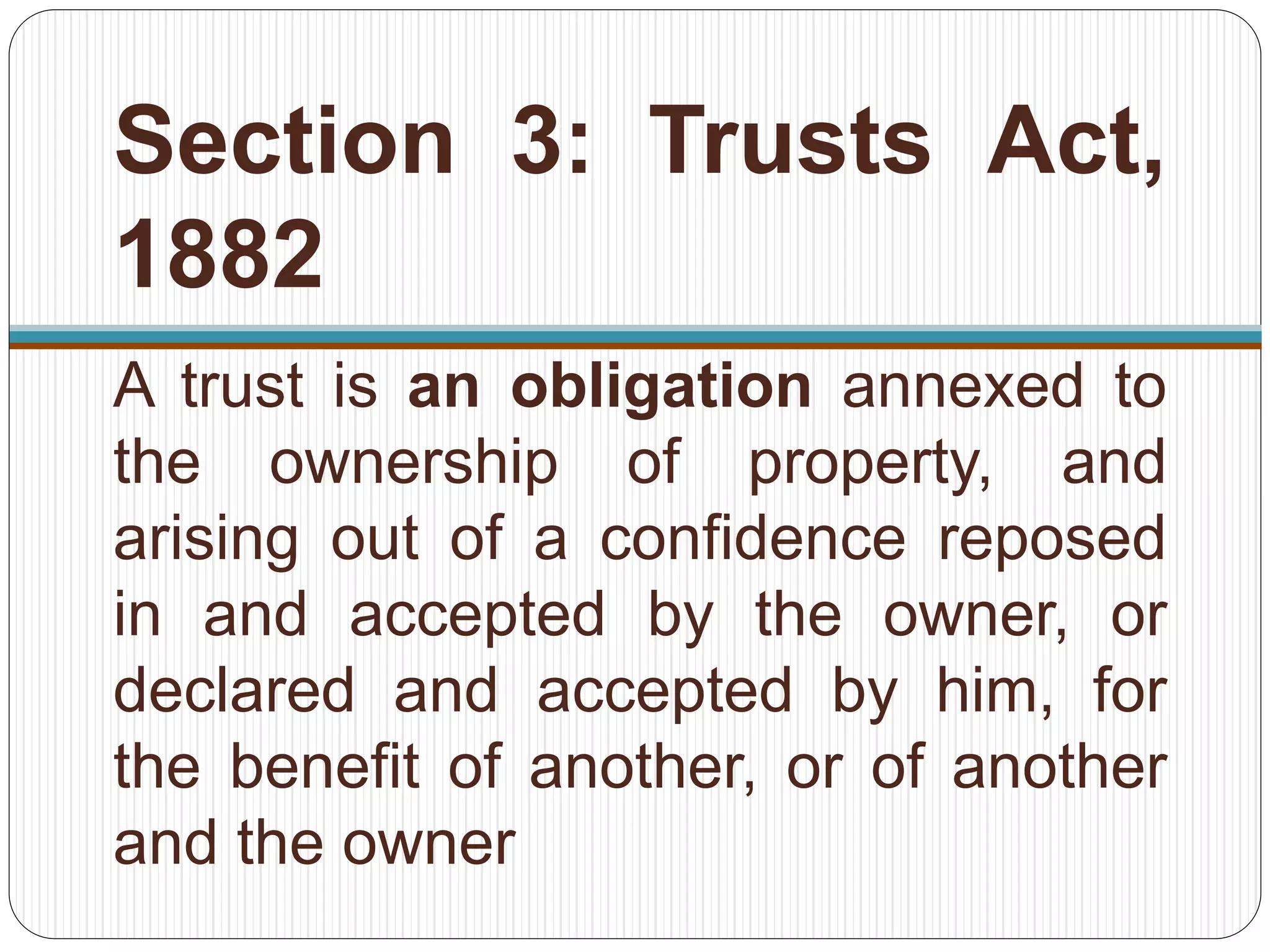 Section 3: Trusts Act,
1882
A trust is an obligation annexed to
the ownership of property, and
arising out of a confidence reposed
in and accepted by the owner, or
declared and accepted by him, for
the benefit of another, or of another
and the owner
 