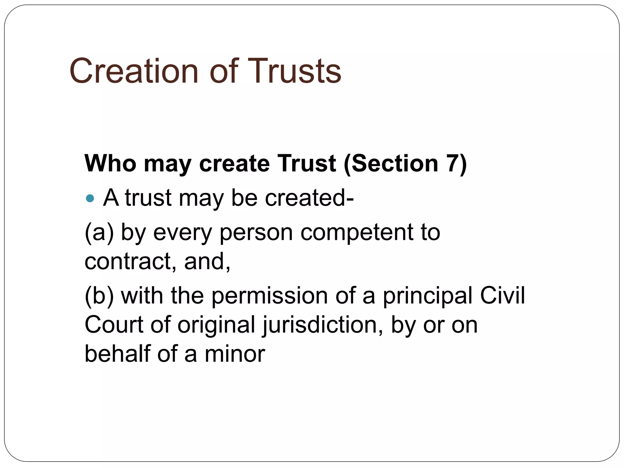 Creation of Trusts
Who may create Trust (Section 7)
 A trust may be created-
(a) by every person competent to
contract, and,
(b) with the permission of a principal Civil
Court of original jurisdiction, by or on
behalf of a minor
 